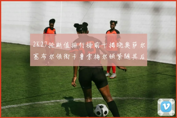 2K27抢断值排行榜前十揭晓奥萨尔塞布尔领衔卡鲁索梅尔顿紧随其后