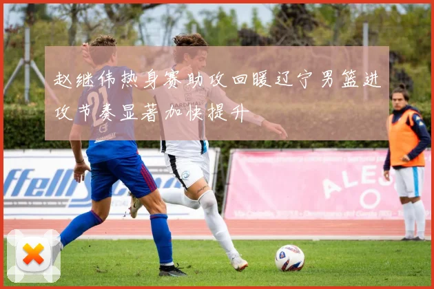 赵继伟热身赛助攻回暖辽宁男篮进攻节奏显著加快提升