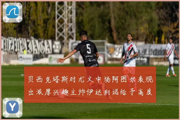 贝西克塔斯对尤文中场阿图尔表现出浓厚兴趣主帅伊达利诺给予高度评价