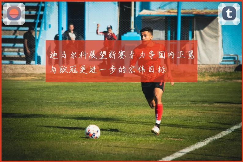 迪马尔科展望新赛季力争国内卫冕与欧冠更进一步的宏伟目标
