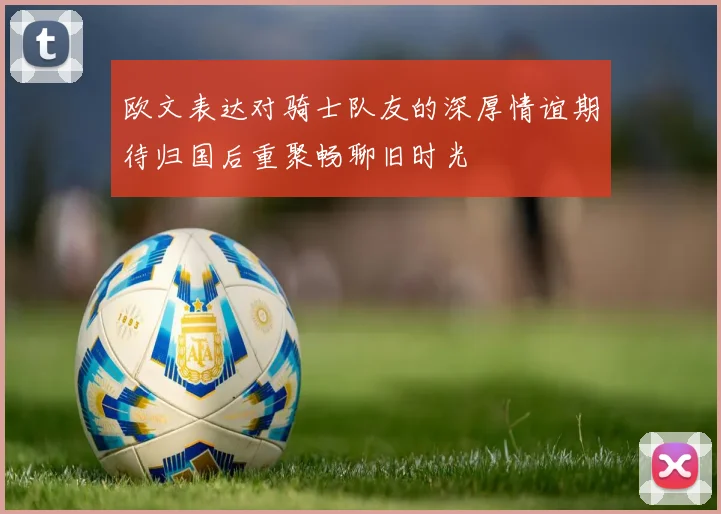 欧文表达对骑士队友的深厚情谊期待归国后重聚畅聊旧时光