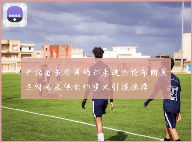 开拓者虽有筹码却未追杰伦布朗莫兰特或成他们的重大引援选择
