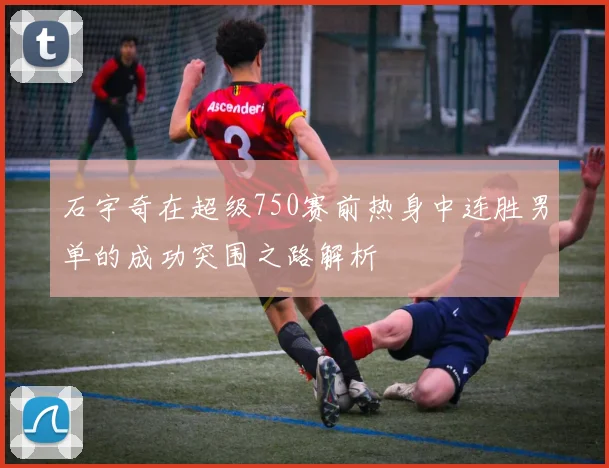 石宇奇在超级750赛前热身中连胜男单的成功突围之路解析