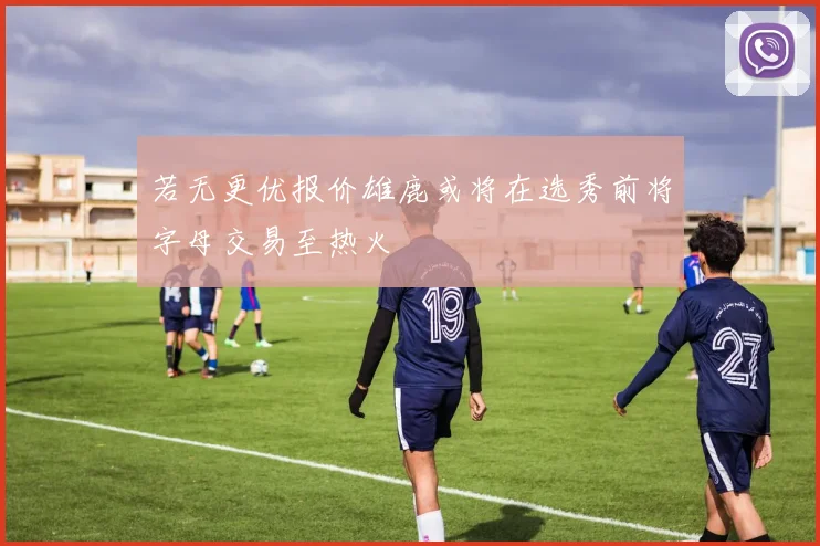 若无更优报价雄鹿或将在选秀前将字母交易至热火