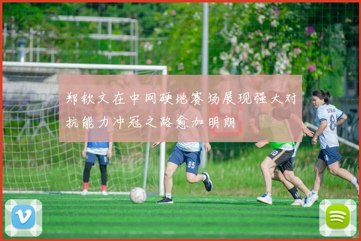 郑钦文在中网硬地赛场展现强大对抗能力冲冠之路愈加明朗