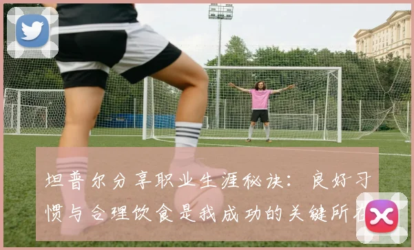 坦普尔分享职业生涯秘诀：良好习惯与合理饮食是我成功的关键所在