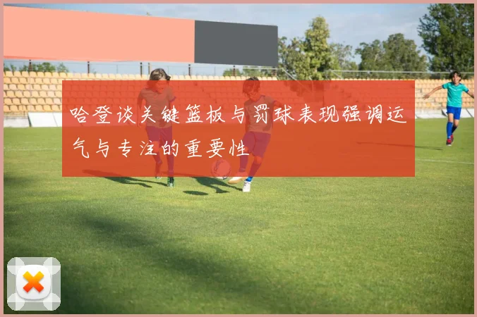 哈登谈关键篮板与罚球表现强调运气与专注的重要性