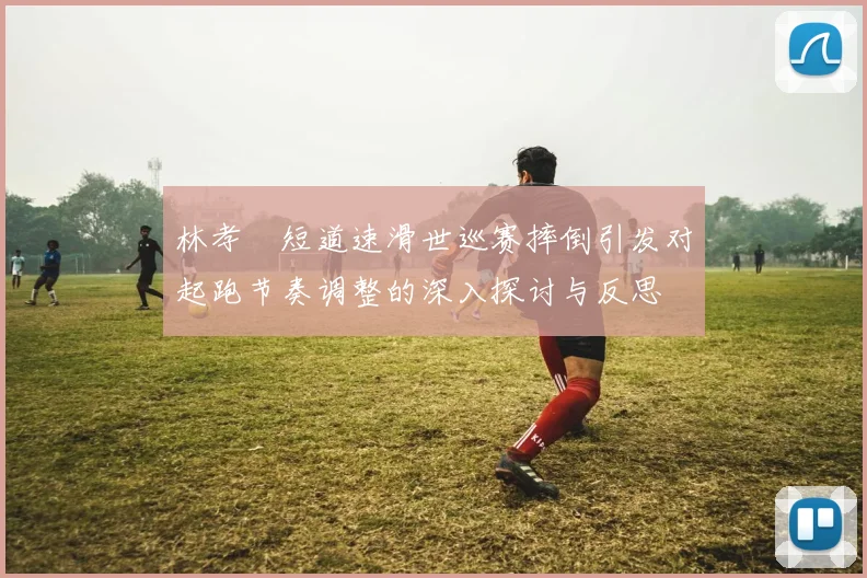 林孝埈短道速滑世巡赛摔倒引发对起跑节奏调整的深入探讨与反思