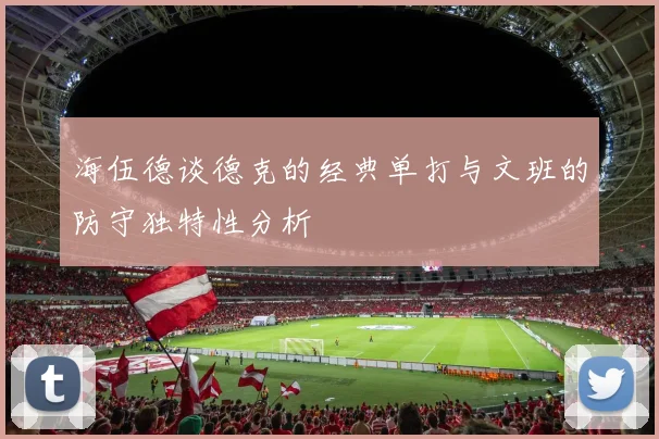 海伍德谈德克的经典单打与文班的防守独特性分析