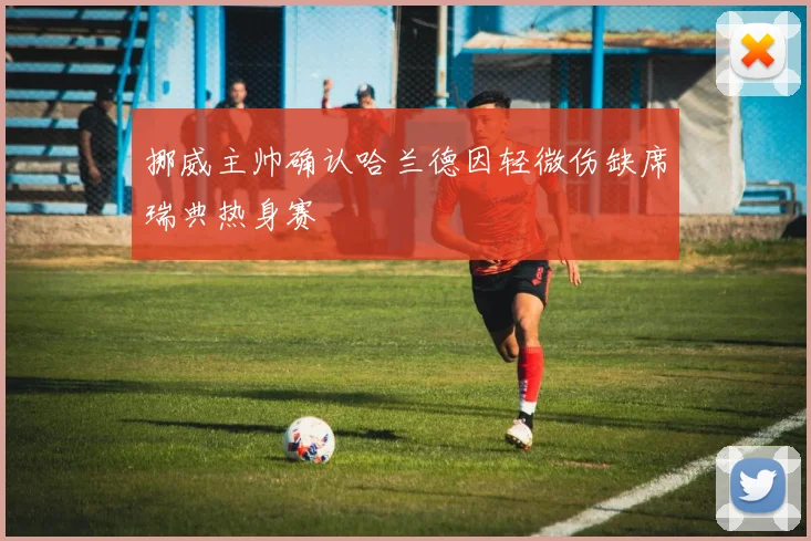 挪威主帅确认哈兰德因轻微伤缺席瑞典热身赛