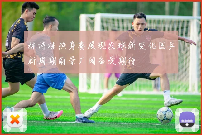 林诗栋热身赛展现发球新变化国乒新周期前景广阔备受期待
