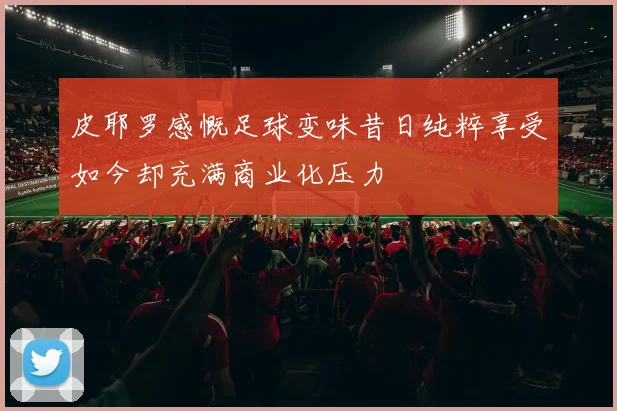皮耶罗感慨足球变味昔日纯粹享受如今却充满商业化压力