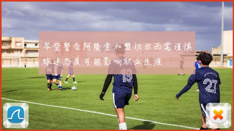 岑登警告阿隆索加盟切尔西需谨慎球迷态度可能影响职业生涯