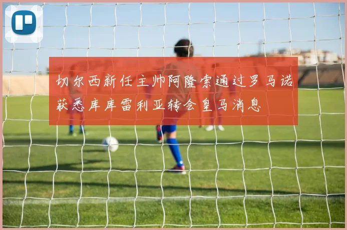 切尔西新任主帅阿隆索通过罗马诺获悉库库雷利亚转会皇马消息