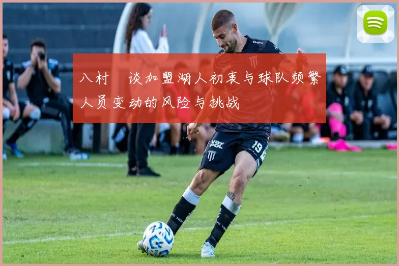 八村塁谈加盟湖人初衷与球队频繁人员变动的风险与挑战
