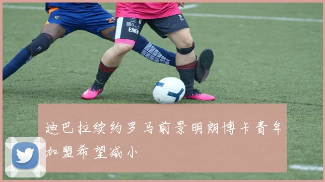 迪巴拉续约罗马前景明朗博卡青年加盟希望减小