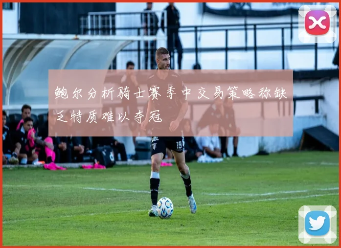 鲍尔分析骑士赛季中交易策略称缺乏特质难以夺冠