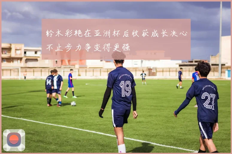 铃木彩艳在亚洲杯后收获成长决心不止步力争变得更强
