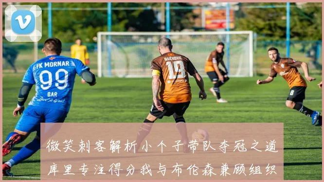 微笑刺客解析小个子带队夺冠之道库里专注得分我与布伦森兼顾组织与得分