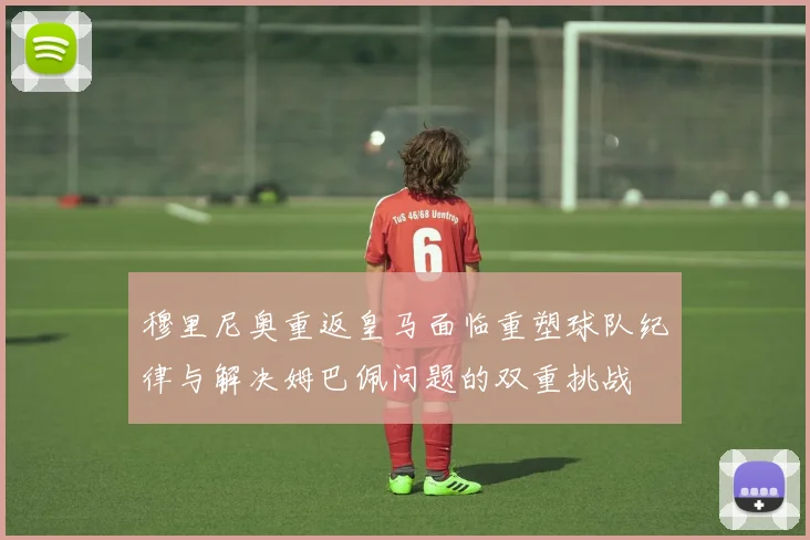 穆里尼奥重返皇马面临重塑球队纪律与解决姆巴佩问题的双重挑战