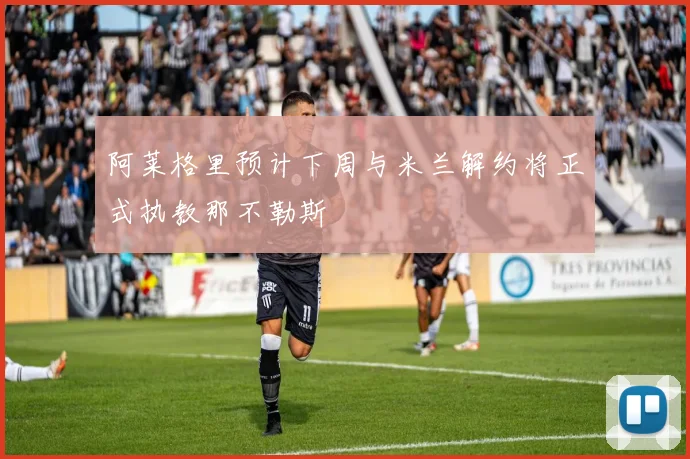 阿莱格里预计下周与米兰解约将正式执教那不勒斯