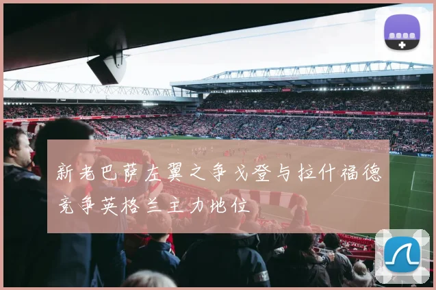 新老巴萨左翼之争戈登与拉什福德竞争英格兰主力地位