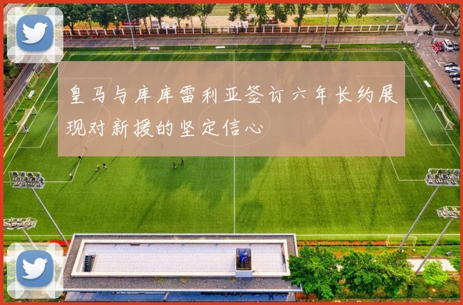 皇马与库库雷利亚签订六年长约展现对新援的坚定信心