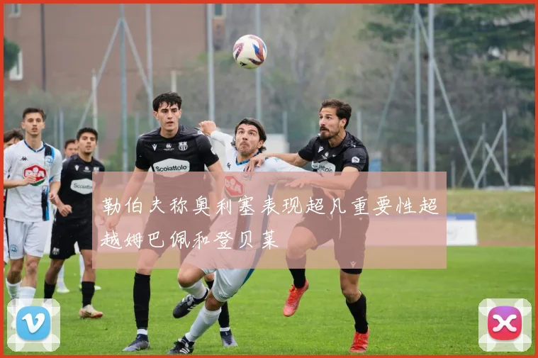 勒伯夫称奥利塞表现超凡重要性超越姆巴佩和登贝莱