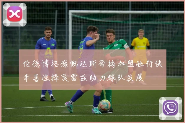 伦德博格感慨达斯蒂梅加盟独行侠幸喜选择莫雷兹助力球队发展